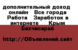 дополнительный доход  онлайн - Все города Работа » Заработок в интернете   . Крым,Бахчисарай